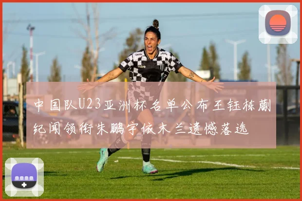 中国队U23亚洲杯名单公布王钰栋蒯纪闻领衔朱鹏宇依木兰遗憾落选
