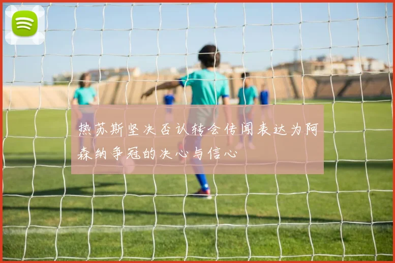 热苏斯坚决否认转会传闻表达为阿森纳争冠的决心与信心