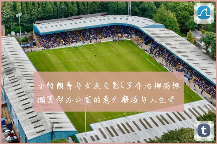 小特朗普与女友合影C罗乔治娜感慨椭圆形办公室的意外邂逅与人生奇遇