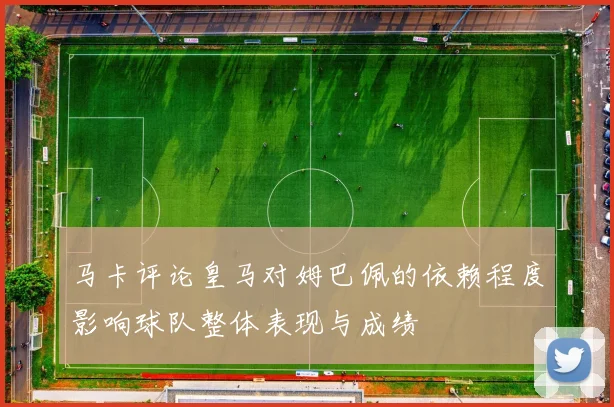 马卡评论皇马对姆巴佩的依赖程度影响球队整体表现与成绩