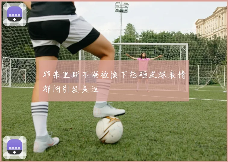 邓弗里斯不满被换下怒砸皮球表情郁闷引发关注