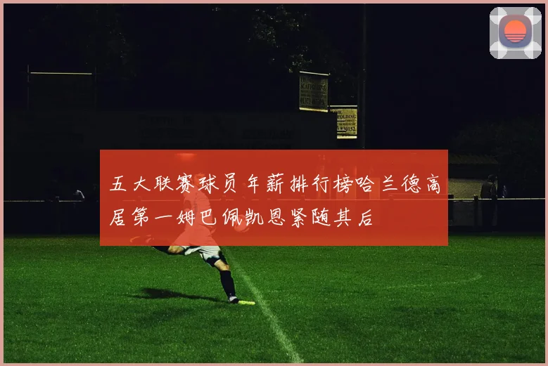 五大联赛球员年薪排行榜哈兰德高居第一姆巴佩凯恩紧随其后