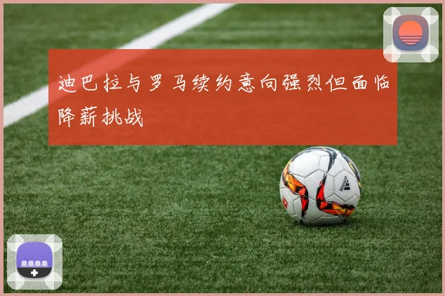 迪巴拉与罗马续约意向强烈但面临降薪挑战