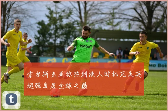 索尔斯克亚称热刺换人时机完美英超强度居全球之巅