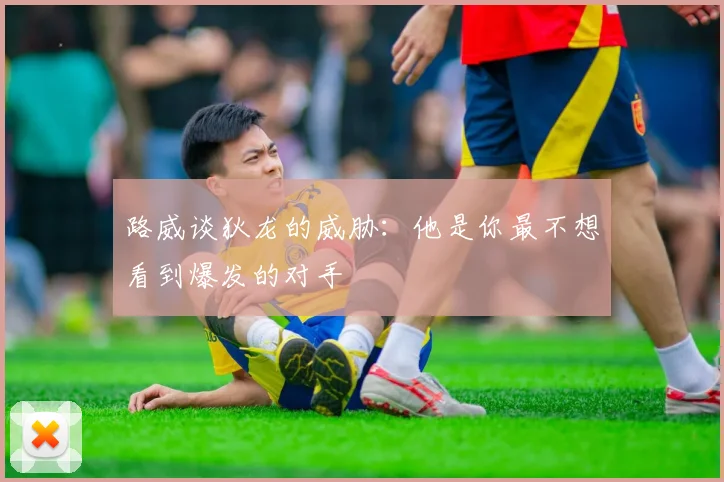 路威谈狄龙的威胁：他是你最不想看到爆发的对手
