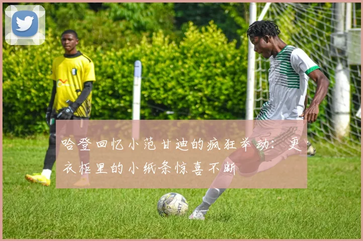哈登回忆小范甘迪的疯狂举动：更衣柜里的小纸条惊喜不断