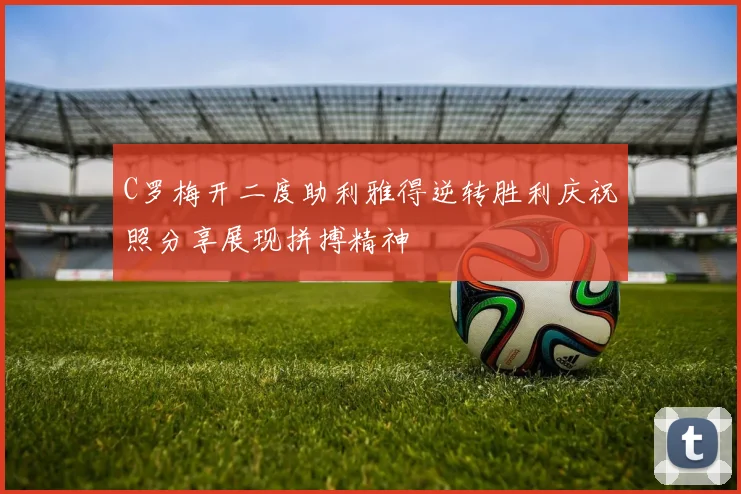 C罗梅开二度助利雅得逆转胜利庆祝照分享展现拼搏精神