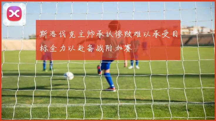 斯洛伐克主帅承认惨败难以承受目标全力以赴备战附加赛