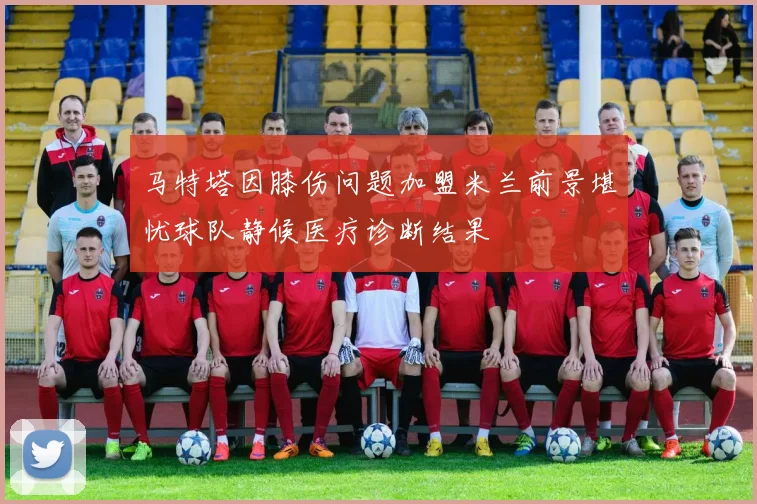 马特塔因膝伤问题加盟米兰前景堪忧球队静候医疗诊断结果