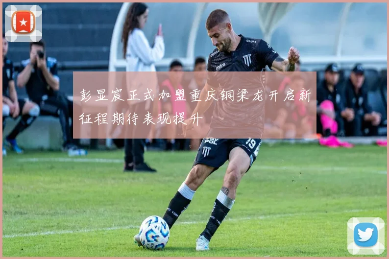 彭显宸正式加盟重庆铜梁龙开启新征程期待表现提升