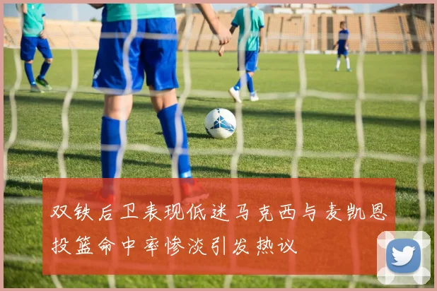 双铁后卫表现低迷马克西与麦凯恩投篮命中率惨淡引发热议