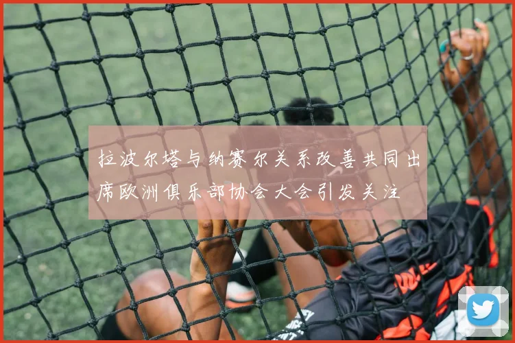 拉波尔塔与纳赛尔关系改善共同出席欧洲俱乐部协会大会引发关注