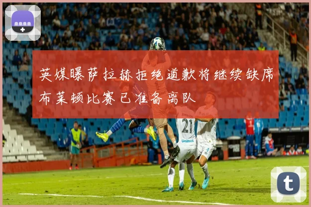 英媒曝萨拉赫拒绝道歉将继续缺席布莱顿比赛已准备离队