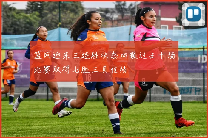 篮网迎来三连胜状态回暖过去十场比赛取得七胜三负佳绩