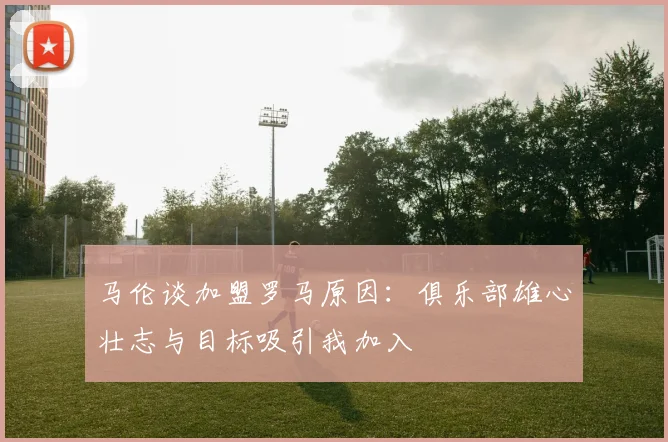 马伦谈加盟罗马原因：俱乐部雄心壮志与目标吸引我加入