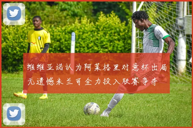 维维亚诺认为阿莱格里对意杯出局无遗憾米兰可全力投入联赛争夺