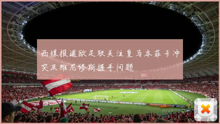 西媒报道欧足联关注皇马本菲卡冲突及维尼修斯握手问题
