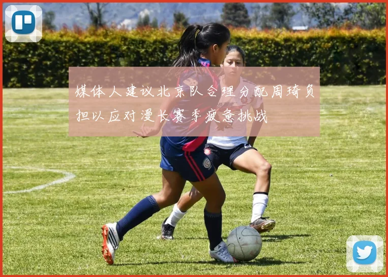 媒体人建议北京队合理分配周琦负担以应对漫长赛季疲惫挑战