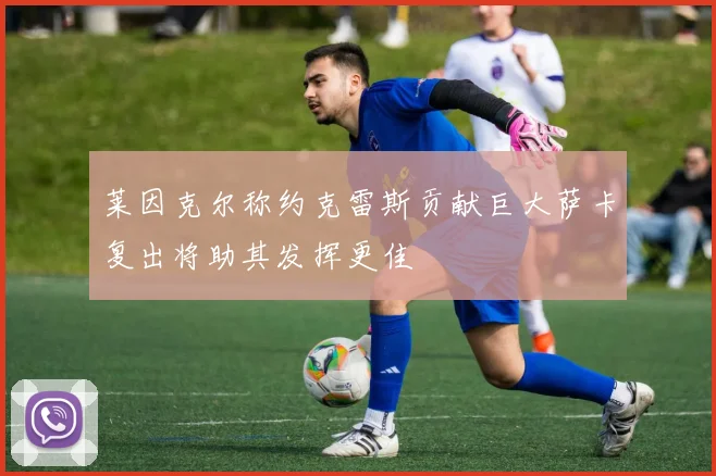 莱因克尔称约克雷斯贡献巨大萨卡复出将助其发挥更佳