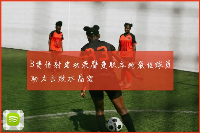 B费传射建功荣膺曼联本轮最佳球员助力击败水晶宫