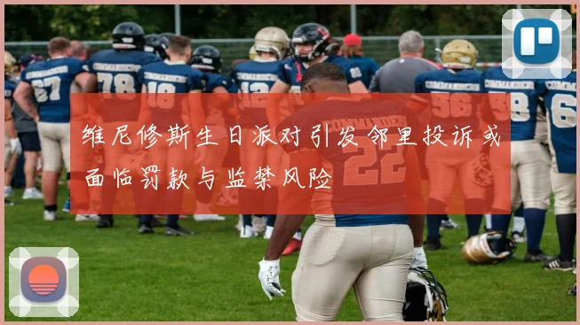 维尼修斯生日派对引发邻里投诉或面临罚款与监禁风险