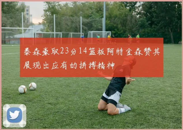 泰森豪取23分14篮板阿特金森赞其展现出应有的拼搏精神