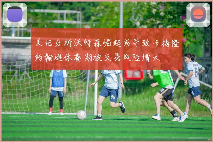 美记分析沃特森崛起或导致卡梅隆约翰逊休赛期被交易风险增大
