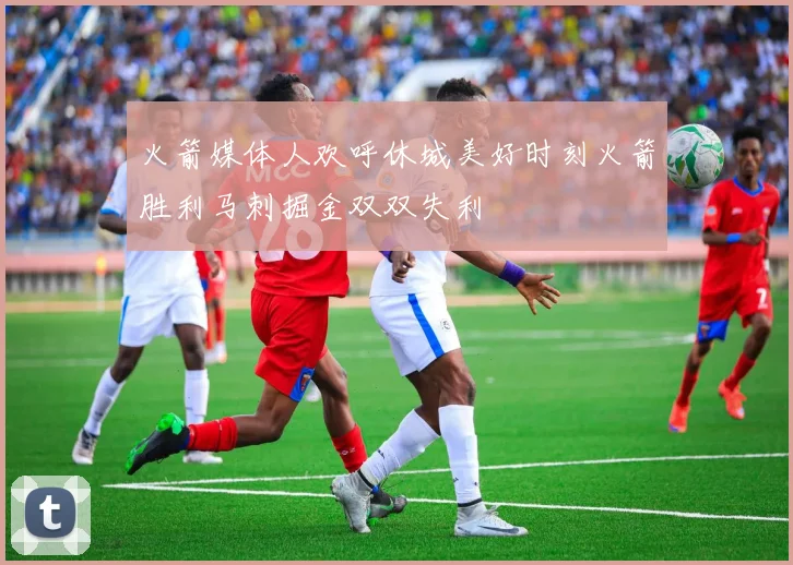 火箭媒体人欢呼休城美好时刻火箭胜利马刺掘金双双失利