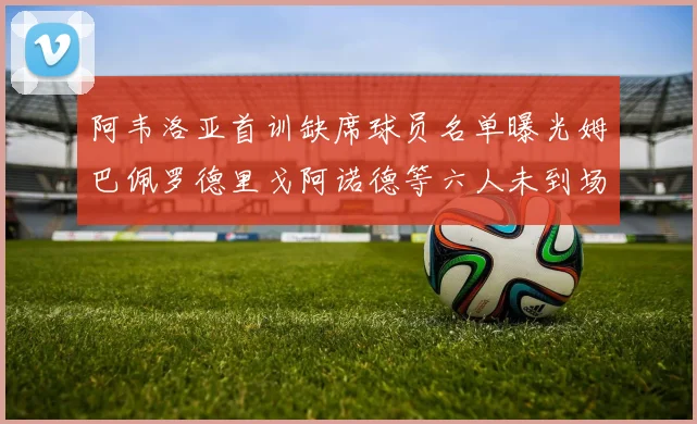 阿韦洛亚首训缺席球员名单曝光姆巴佩罗德里戈阿诺德等六人未到场