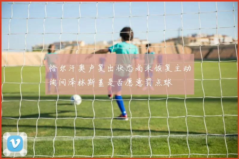 恰尔汗奥卢复出状态尚未恢复主动询问泽林斯基是否愿意罚点球