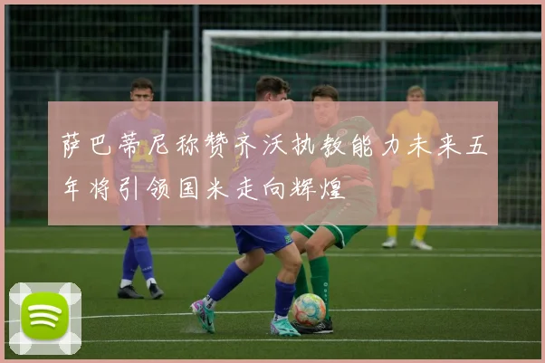 萨巴蒂尼称赞齐沃执教能力未来五年将引领国米走向辉煌