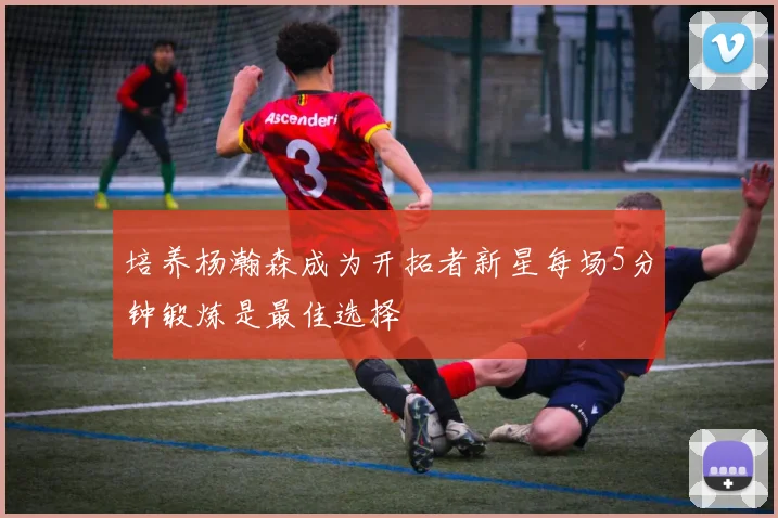 培养杨瀚森成为开拓者新星每场5分钟锻炼是最佳选择