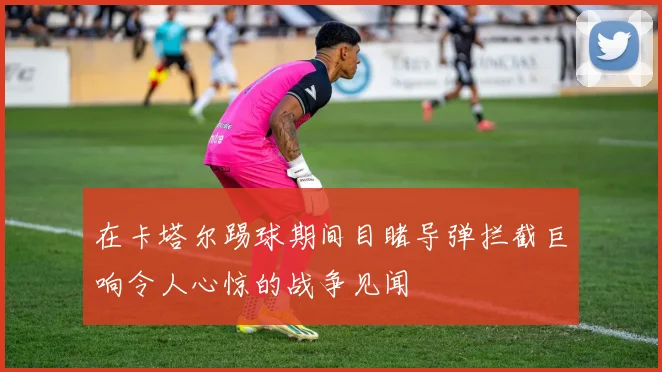 在卡塔尔踢球期间目睹导弹拦截巨响令人心惊的战争见闻