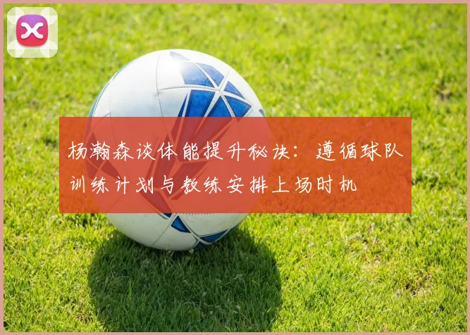 杨瀚森谈体能提升秘诀：遵循球队训练计划与教练安排上场时机