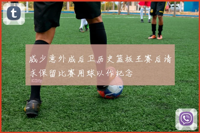威少意外成后卫历史篮板王赛后请求保留比赛用球以作纪念