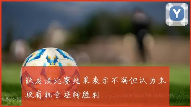 狄龙谈比赛结果表示不满但认为末段有机会逆转胜利
