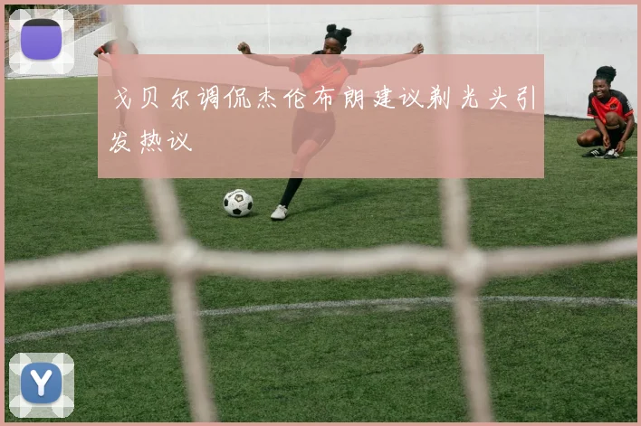 戈贝尔调侃杰伦布朗建议剃光头引发热议