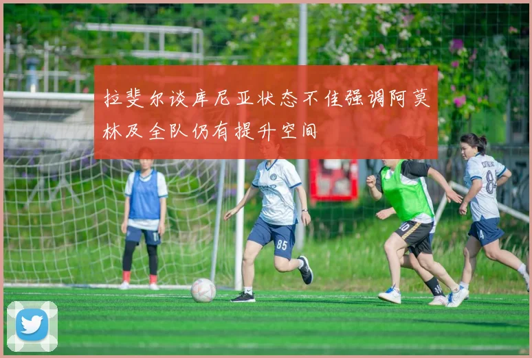 拉斐尔谈库尼亚状态不佳强调阿莫林及全队仍有提升空间