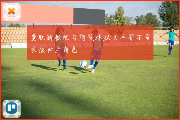 曼联新教练与阿莫林权力平等不寻求救世主角色