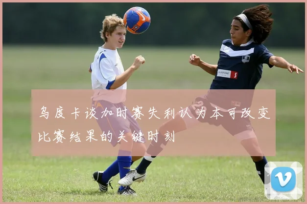 乌度卡谈加时赛失利认为本可改变比赛结果的关键时刻