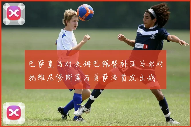 巴萨皇马对决姆巴佩替补亚马尔对抗维尼修斯莱万贡萨洛首发出战