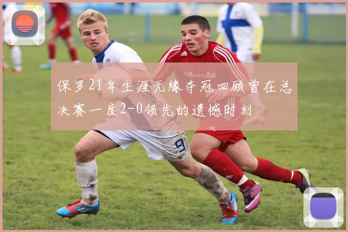 保罗21年生涯无缘夺冠回顾曾在总决赛一度2-0领先的遗憾时刻