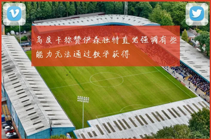 乌度卡称赞伊森独特直觉强调有些能力无法通过教学获得