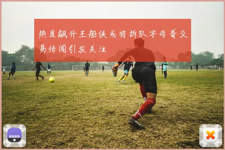 热度飙升王船侠或将拆队字母哥交易传闻引发关注
