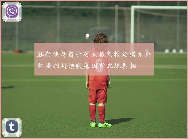 独行侠与爵士对决裁判报告揭示加时漏判科迪威廉姆斯犯规真相